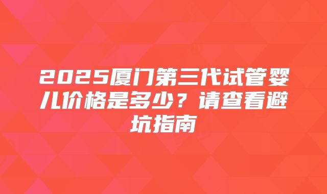 2025厦门第三代试管婴儿价格是多少？请查看避坑指南