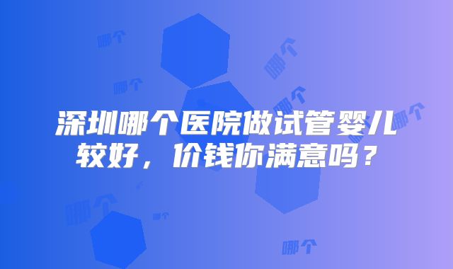 深圳哪个医院做试管婴儿较好，价钱你满意吗？