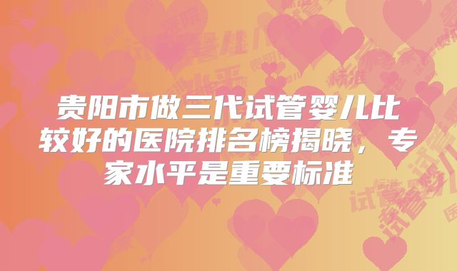 贵阳市做三代试管婴儿比较好的医院排名榜揭晓，专家水平是重要标准