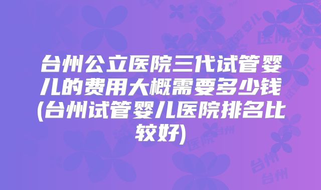 台州公立医院三代试管婴儿的费用大概需要多少钱(台州试管婴儿医院排名比较好)