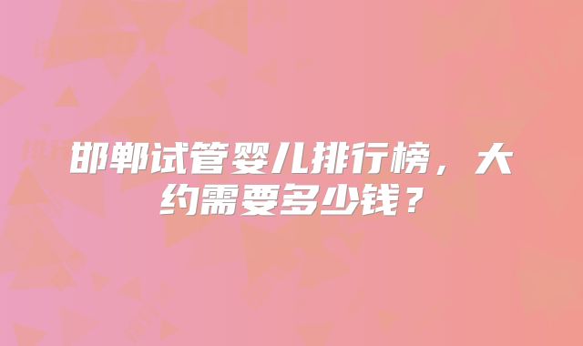 邯郸试管婴儿排行榜，大约需要多少钱？