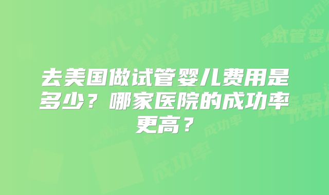 去美国做试管婴儿费用是多少？哪家医院的成功率更高？