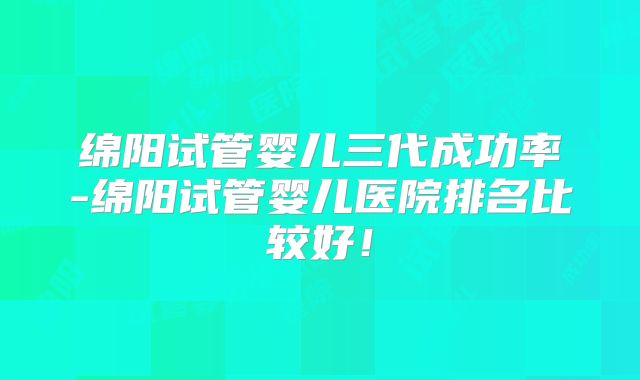 绵阳试管婴儿三代成功率-绵阳试管婴儿医院排名比较好!