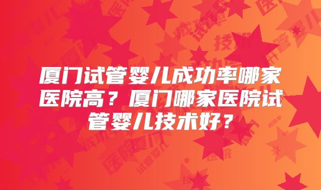 厦门试管婴儿成功率哪家医院高？厦门哪家医院试管婴儿技术好？