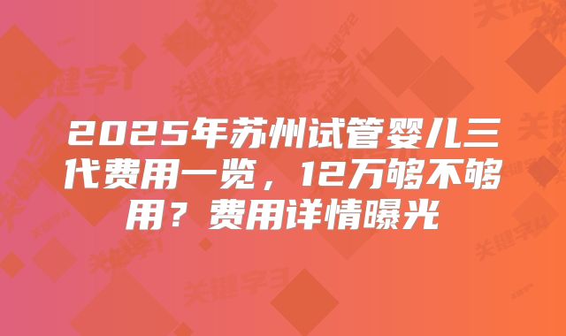 2025年苏州试管婴儿三代费用一览，12万够不够用？费用详情曝光