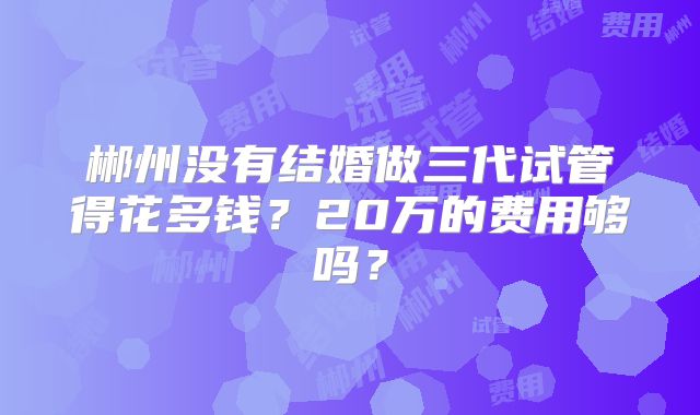 郴州没有结婚做三代试管得花多钱？20万的费用够吗？