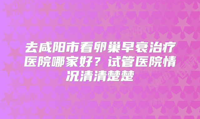 去咸阳市看卵巢早衰治疗医院哪家好？试管医院情况清清楚楚