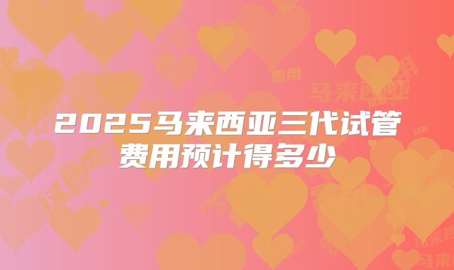2025马来西亚三代试管费用预计得多少