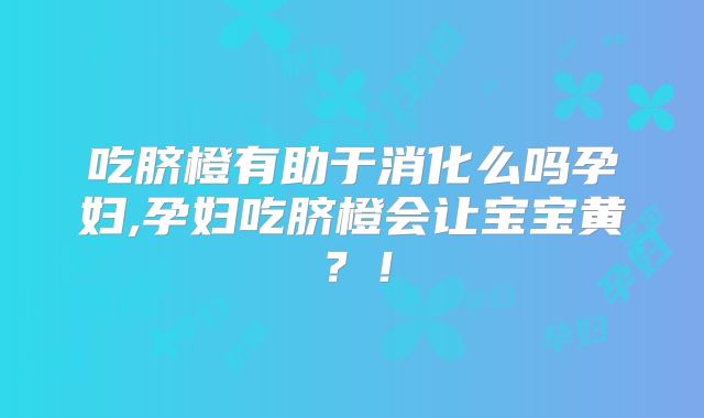 吃脐橙有助于消化么吗孕妇,孕妇吃脐橙会让宝宝黄?!