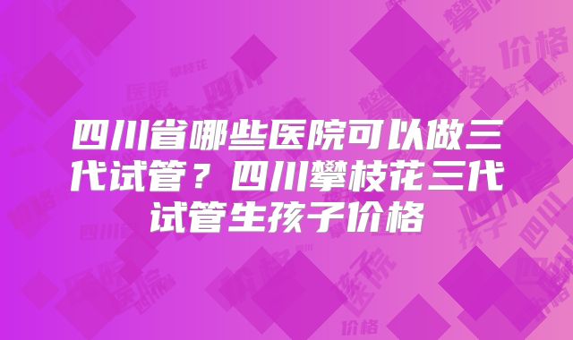 四川省哪些医院可以做三代试管?四川攀枝花三代试管生孩子价格