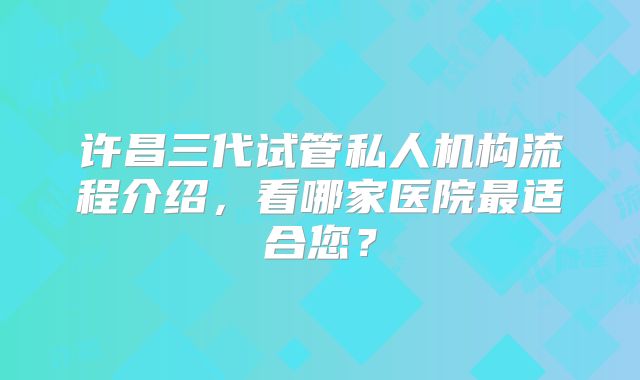 许昌三代试管私人机构流程介绍，看哪家医院最适合您？