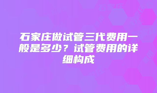 石家庄做试管三代费用一般是多少？试管费用的详细构成