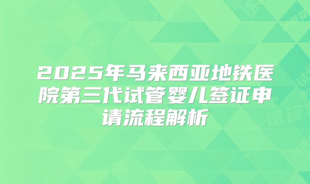 2025年马来西亚地铁医院第三代试管婴儿签证申请流程解析