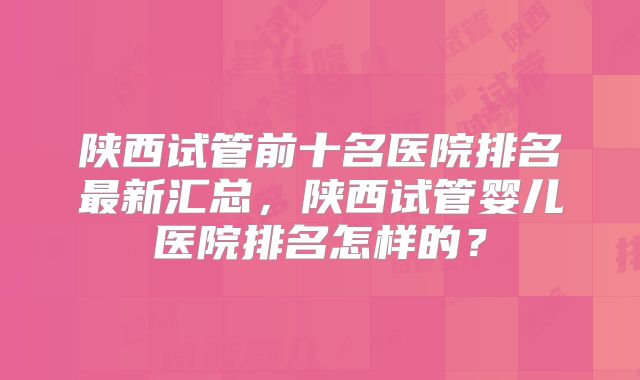 陕西试管前十名医院排名最新汇总，陕西试管婴儿医院排名怎样的？