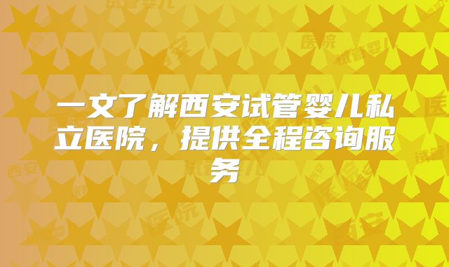 一文了解西安试管婴儿私立医院，提供全程咨询服务