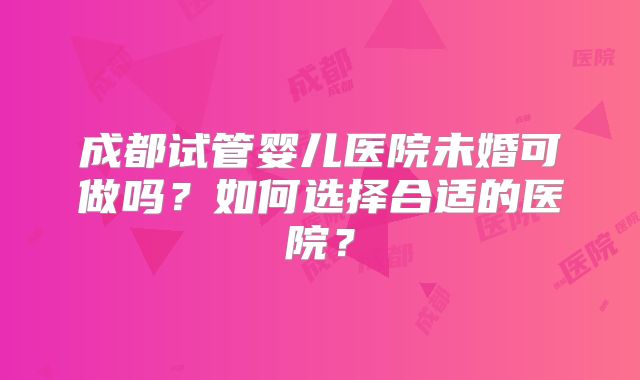 成都试管婴儿医院未婚可做吗？如何选择合适的医院？