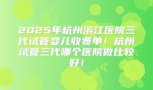 2025年杭州滨江医院三代试管婴儿收费单！杭州试管三代哪个医院做比较好！
