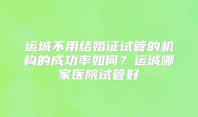 运城不用结婚证试管的机构的成功率如何？运城哪家医院试管好