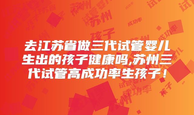 去江苏省做三代试管婴儿生出的孩子健康吗,苏州三代试管高成功率生孩子！
