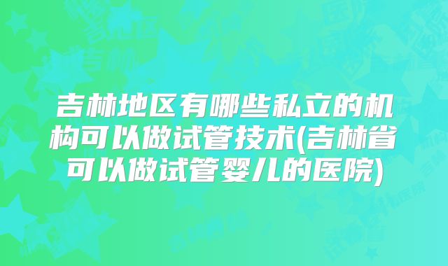 吉林地区有哪些私立的机构可以做试管技术(吉林省可以做试管婴儿的医院)