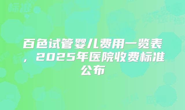 百色试管婴儿费用一览表，2025年医院收费标准公布