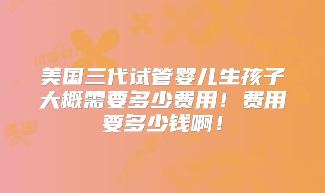 美国三代试管婴儿生孩子大概需要多少费用！费用要多少钱啊！