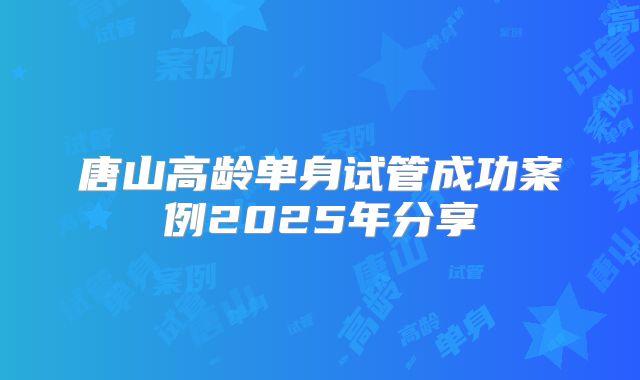 唐山高龄单身试管成功案例2025年分享
