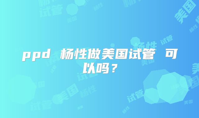 ppd 杨性做美国试管 可以吗？