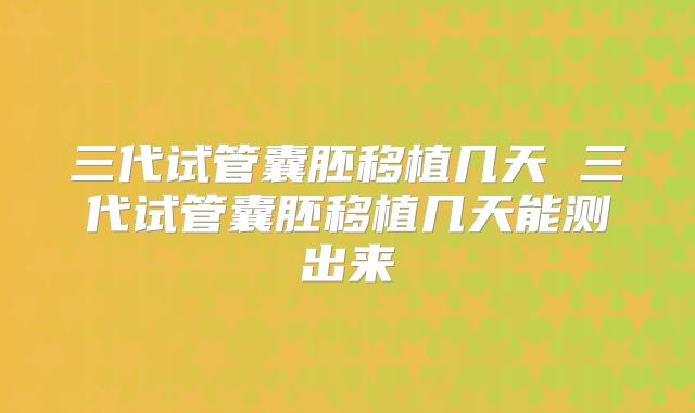 三代试管囊胚移植几天 三代试管囊胚移植几天能测出来