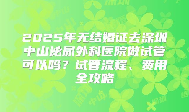 2025年无结婚证去深圳中山泌尿外科医院做试管可以吗?试管流程、费用全攻略