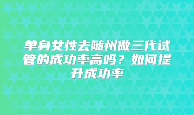 单身女性去随州做三代试管的成功率高吗？如何提升成功率
