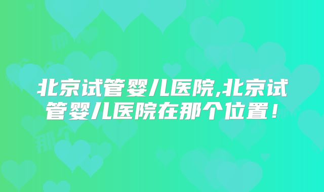 北京试管婴儿医院,北京试管婴儿医院在那个位置!