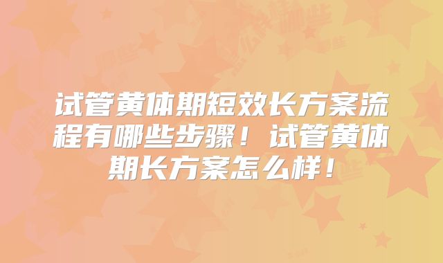 试管黄体期短效长方案流程有哪些步骤!试管黄体期长方案怎么样!