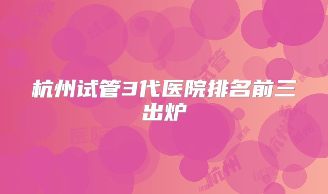 杭州试管3代医院排名前三出炉