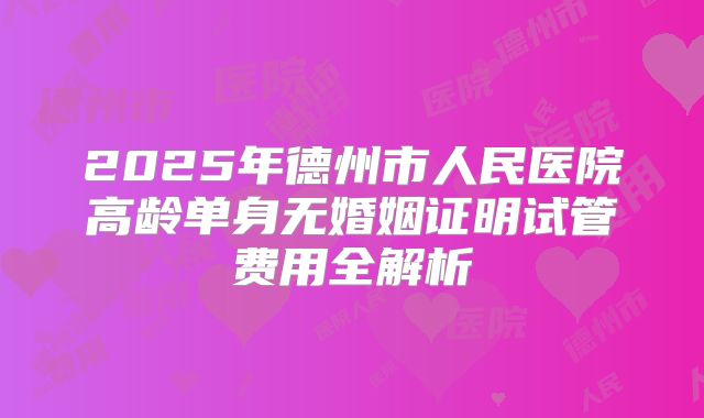 2025年德州市人民医院高龄单身无婚姻证明试管费用全解析