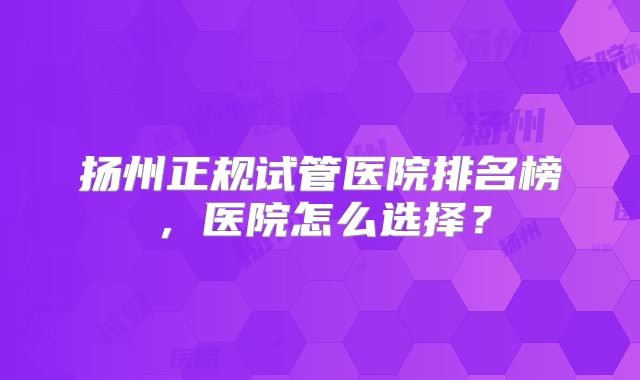 扬州正规试管医院排名榜，医院怎么选择？