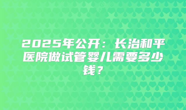 2025年公开：长治和平医院做试管婴儿需要多少钱？