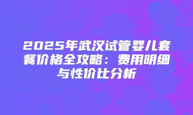 2025年武汉试管婴儿套餐价格全攻略：费用明细与性价比分析