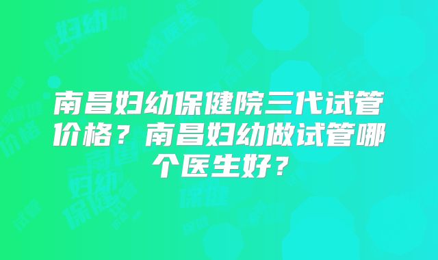南昌妇幼保健院三代试管价格？南昌妇幼做试管哪个医生好？