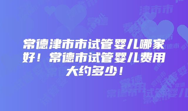 常德津市市试管婴儿哪家好！常德市试管婴儿费用大约多少！