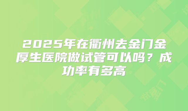2025年在衢州去金门金厚生医院做试管可以吗?成功率有多高