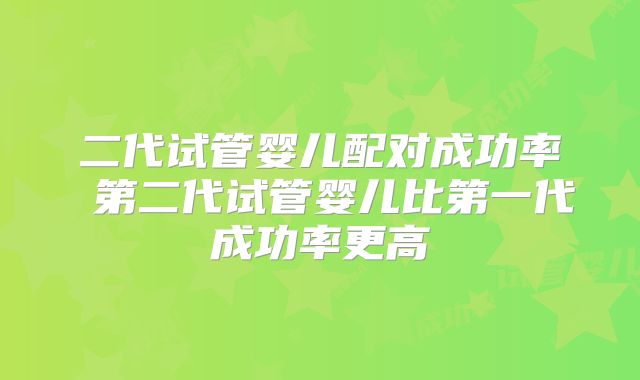 二代试管婴儿配对成功率 第二代试管婴儿比第一代成功率更高
