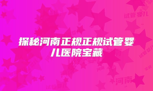 探秘河南正规正规试管婴儿医院宝藏