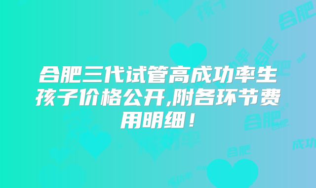 合肥三代试管高成功率生孩子价格公开,附各环节费用明细！