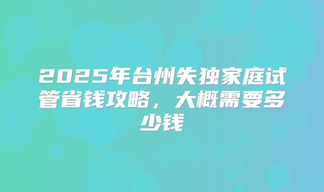 2025年台州失独家庭试管省钱攻略,大概需要多少钱