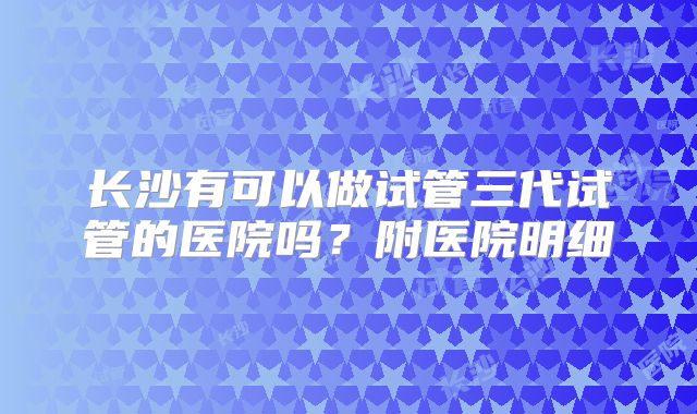 长沙有可以做试管三代试管的医院吗？附医院明细