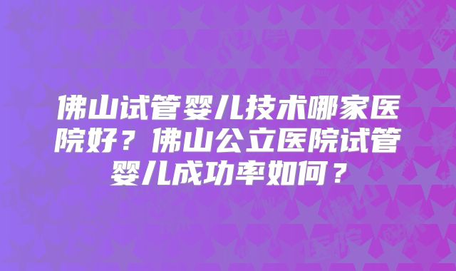 佛山试管婴儿技术哪家医院好？佛山公立医院试管婴儿成功率如何？