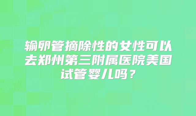 输卵管摘除性的女性可以去郑州第三附属医院美国试管婴儿吗？