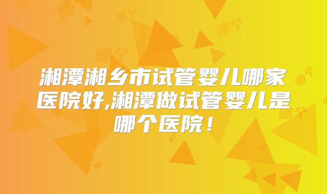 湘潭湘乡市试管婴儿哪家医院好,湘潭做试管婴儿是哪个医院!