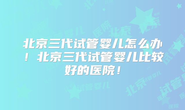 北京三代试管婴儿怎么办！北京三代试管婴儿比较好的医院！